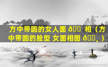 方中带圆的女人面 🐠 相（方中带圆的脸型 女面相图 🕸 ）
